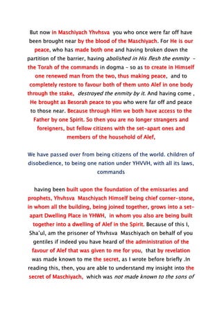 But now in Maschiyach Yhvhsva you who once were far off have
been brought near by the blood of the Maschiyach. For He is our
peace, who has made both one and having broken down the
partition of the barrier, having abolished in His flesh the enmity –
the Torah of the commands in dogma – so as to create in Himself
one renewed man from the two, thus making peace, and to
completely restore to favour both of them unto Alef in one body
through the stake, destroyed the enmity by it. And having come ,
He brought as Besorah peace to you who were far off and peace
to those near. Because through Him we both have access to the
Father by one Spirit. So then you are no longer strangers and
foreigners, but fellow citizens with the set-apart ones and
members of the household of Alef,
We have passed over from being citizens of the world. children of
disobedience, to being one nation under YHVVH, with all its laws,
commands
having been built upon the foundation of the emissaries and
prophets, Yhvhsva Maschiyach Himself being chief corner-stone,
in whom all the building, being joined together, grows into a set-
apart Dwelling Place in YHWH, in whom you also are being built
together into a dwelling of Alef in the Spirit. Because of this I,
Sha’ul, am the prisoner of Yhvhsva Maschiyach on behalf of you
gentiles if indeed you have heard of the administration of the
favour of Alef that was given to me for you, that by revelation
was made known to me the secret, as I wrote before briefly .In
reading this, then, you are able to understand my insight into the
secret of Maschiyach, which was not made known to the sons of
 
