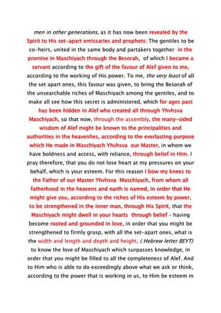 men in other generations, as it has now been revealed by the
Spirit to His set-apart emissaries and prophets: The gentiles to be
co-heirs, united in the same body and partakers together in the
promise in Maschiyach through the Besorah, of which I became a
servant according to the gift of the favour of Alef given to me,
according to the working of His power. To me, the very least of all
the set apart ones, this favour was given, to bring the Besorah of
the unsearchable riches of Maschiyach among the gentiles, and to
make all see how this secret is administered, which for ages past
has been hidden in Alef who created all through Yhvhsva
Maschiyach, so that now, through the assembly, the many-sided
wisdom of Alef might be known to the principalities and
authorities in the heavenlies, according to the everlasting purpose
which He made in Maschiyach Yhvhsva our Master, in whom we
have boldness and access, with reliance, through belief in Him. I
pray therefore, that you do not lose heart at my pressures on your
behalf, which is your esteem. For this reason I bow my knees to
the Father of our Master Yhvhsva Maschiyach, from whom all
fatherhood in the heavens and earth is named, in order that He
might give you, according to the riches of His esteem by power,
to be strengthened in the inner man, through His Spirit, that the
Maschiyach might dwell in your hearts through belief – having
become rooted and grounded in love, in order that you might be
strengthened to firmly grasp, with all the set-apart ones, what is
the width and length and depth and height, ( Hebrew letter BEYT)
to know the love of Maschiyach which surpasses knowledge, in
order that you might be filled to all the completeness of Alef. And
to Him who is able to do exceedingly above what we ask or think,
according to the power that is working in us, to Him be esteem in
 