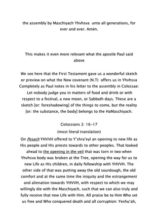 the assembly by Maschiyach Yhvhsva unto all generations, for
ever and ever. Amĕn.
This makes it even more relevant what the apostle Paul said
above
We see here that the First Testament gave us a wonderful sketch
or preview on what the New covenant (N.T) offers us in Yhvhsva
Completely as Paul notes in his letter to the assembly in Colossae:
Let nobody judge you in matters of food and drink or with
respect to a festival, a new moon, or Sabbath days. These are a
sketch [or: foreshadowing] of the things to come, but the reality
[or: the substance, the body] belongs to the HaMaschiyach.
Colossians 2: 16-17
(most literal translation)
On Pesach YHVVH offered to Y’shra’eyl an opening to new life as
His people and His priests towards to other peoples. That looked
ahead to the opening in the veil that was torn in two when
Yhvhsva body was broken at the Tree, opening the way for us to
new Life as His children, in daily fellowship with YHVVH. The
other side of that was putting away the old sourdough, the old
comfort and at the same time the iniquity and the estrangement
and alienation towards YHVVH, with respect to which we may
willingly die with the Maschiyach, such that we can also truly and
fully receive that new Life with Him. All praise be to Him Who set
us free and Who conquered death and all corruption: Yeshu‘ah,
 