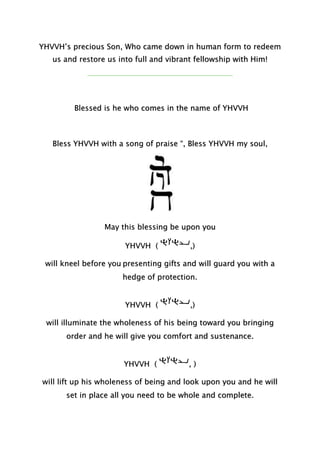 YHVVH’s precious Son, Who came down in human form to redeem
us and restore us into full and vibrant fellowship with Him!
Blessed is he who comes in the name of YHVVH
Bless YHVVH with a song of praise “, Bless YHVVH my soul,
May this blessing be upon you
YHVVH ( ,)
will kneel before you presenting gifts and will guard you with a
hedge of protection.
YHVVH ( ,)
will illuminate the wholeness of his being toward you bringing
order and he will give you comfort and sustenance.
YHVVH ( , )
will lift up his wholeness of being and look upon you and he will
set in place all you need to be whole and complete.
 