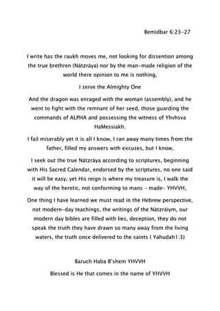 Bemidbar 6:23-27
I write has the raukh moves me, not looking for dissention among
the true brethren (Nätzräya) nor by the man-made religion of the
world there opinion to me is nothing,
I serve the Almighty One
And the dragon was enraged with the woman (assembly), and he
went to fight with the remnant of her seed, those guarding the
commands of ALPHA and possessing the witness of Yhvhsva
HaMessiakh.
I fail miserably yet it is all I know, I ran away many times from the
father, filled my answers with excuses, but I know,
I seek out the true Nätzräya according to scriptures, beginning
with His Sacred Calendar, endorsed by the scriptures, no one said
it will be easy, yet His reign is where my treasure is, I walk the
way of the heretic, not conforming to mans – made- YHVVH,
One thing I have learned we must read in the Hebrew perspective,
not modern-day teachings, the writings of the Nätzräiym, our
modern day bibles are filled with lies, deception, they do not
speak the truth they have drawn so many away from the living
waters, the truth once delivered to the saints ( Yahudah1:3)
Baruch Haba B’shem YHVVH
Blessed is He that comes in the name of YHVVH
 