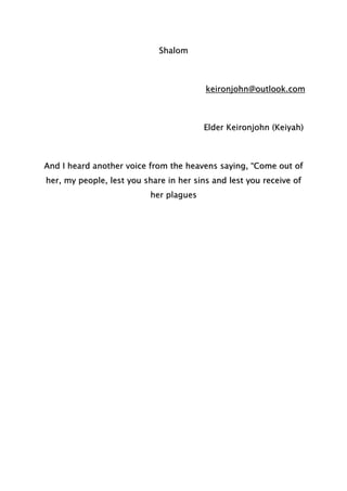 Shalom
keironjohn@outlook.com
Elder Keironjohn (Keiyah)
And I heard another voice from the heavens saying, “Come out of
her, my people, lest you share in her sins and lest you receive of
her plagues
 