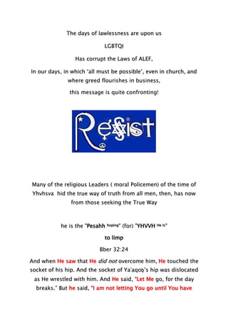 The days of lawlessness are upon us
LGBTQI
Has corrupt the Laws of ALEF,
In our days, in which ‘all must be possible’, even in church, and
where greed flourishes in business,
this message is quite confronting!
Many of the religious Leaders ( moral Policemen) of the time of
Yhvhsva hid the true way of truth from all men, then, has now
from those seeking the True Way
he is the "Pesahh hoping" (for) "YHVVH He Is"
to limp
Bber 32:24
And when He saw that He did not overcome him, He touched the
socket of his hip. And the socket of Ya‛aqoḇ’s hip was dislocated
as He wrestled with him. And He said, “Let Me go, for the day
breaks.” But he said, “I am not letting You go until You have
 