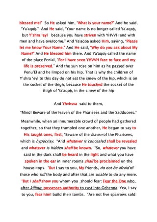 blessed me!” So He asked him, “What is your name?” And he said,
“Ya‛aqoḇ.” And He said, “Your name is no longer called Ya‛aqoḇ,
but Y’shra ‘eyl because you have striven with YHVVH and with
men and have overcome.” And Ya‛aqoḇ asked Him, saying, “Please
let me know Your Name.” And He said, “Why do you ask about My
Name?” And He blessed him there. And Ya‛aqoḇ called the name
of the place Penial, “For I have seen YHVVH face to face and my
life is preserved.” And the sun rose on him as he passed over
Penu’El and he limped on his hip. That is why the children of
Y’shra ‘eyl to this day do not eat the sinew of the hip, which is on
the socket of the thigh, because He touched the socket of the
thigh of Ya‛aqoḇ, in the sinew of the hip
And Yhvhsva said to them,
“Mind! Beware of the leaven of the Pharisees and the Sadducees.”
Meanwhile, when an innumerable crowd of people had gathered
together, so that they trampled one another, He began to say to
His taught ones, first, “Beware of the leaven of the Pharisees,
which is hypocrisy. “And whatever is concealed shall be revealed
and whatever is hidden shall be known. “So, whatever you have
said in the dark shall be heard in the light and what you have
spoken in the ear in inner rooms shall be proclaimed on the
house-tops. “But I say to you, My friends, do not be afraid of
those who kill the body and after that are unable to do any more.
“But I shall show you whom you should fear: Fear the One who,
after killing, possesses authority to cast into Gehenna. Yea, I say
to you, fear him! build their tombs. “Are not five sparrows sold
 