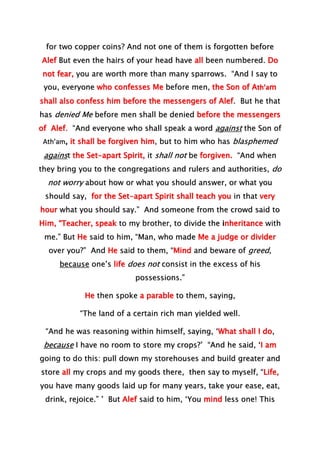 for two copper coins? And not one of them is forgotten before
Alef But even the hairs of your head have all been numbered. Do
not fear, you are worth more than many sparrows. “And I say to
you, everyone who confesses Me before men, the Son of Ath’am
shall also confess him before the messengers of Alef. But he that
has denied Me before men shall be denied before the messengers
of Alef. “And everyone who shall speak a word against the Son of
Ath’am, it shall be forgiven him, but to him who has blasphemed
against the Set-apart Spirit, it shall not be forgiven. “And when
they bring you to the congregations and rulers and authorities, do
not worry about how or what you should answer, or what you
should say, for the Set-apart Spirit shall teach you in that very
hour what you should say.” And someone from the crowd said to
Him, “Teacher, speak to my brother, to divide the inheritance with
me.” But He said to him, “Man, who made Me a judge or divider
over you?” And He said to them, “Mind and beware of greed,
because one’s life does not consist in the excess of his
possessions.”
He then spoke a parable to them, saying,
“The land of a certain rich man yielded well.
“And he was reasoning within himself, saying, ‘What shall I do,
because I have no room to store my crops?’ “And he said, ‘I am
going to do this: pull down my storehouses and build greater and
store all my crops and my goods there, then say to myself, “Life,
you have many goods laid up for many years, take your ease, eat,
drink, rejoice.” ’ But Alef said to him, ‘You mind less one! This
 
