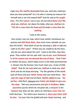 night your life shall be demanded from you. And who shall own
what you have prepared?’ So is he who is storing up treasure for
himself and is not rich toward Alef?” And He said to His taught
ones, “For this reason I say to you, do not worry about your life,
what you shall eat; nor about the body, what you shall put on.
“The life is more than the food and the body is more than the
clothing.
“Look at the ravens,
they neither sow nor reap, which have neither storehouse nor
granary and Alef feeds them. How much more valuable are you
than the birds? “And which of you by worrying is able to add one
cubit to his life’s span? “If then you are unable to do the least,
why do you worry about the rest? “Look at the lilies, how they
grow. They neither toil nor spin and I say to you, even Shelomoh
in all his esteem was not dressed like one of these. “And if Alef
so clothes the grass, which today exists in the field and tomorrow
is thrown into the furnace, how much more you, O you of little
belief? “And do not seek what you shall eat or what you shall
drink and do not keep worrying. “For the gentiles of the world
seek all these and your Father knows that you need these. “But
seek the reign of Alef and all these shall be added to you. “Do
not fear, little flock, because your Father did delight to give you
the reign. “Sell your possessions and give in kindness. Make
yourselves purses which do not grow old, a treasure in the
heavens that does not fail, where no thief does come near nor
moth destroys. “For where your treasure is, there your heart shall
be also. “Let your loins be girded and your lamps burning, and
 