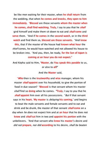 be like men waiting for their master, when he shall return from
the wedding, that when he comes and knocks, they open to him
immediately. “Blessed are those servants whom the master when
he comes, shall find watching. Truly, I say to you that he shall
gird himself and make them sit down to eat and shall come and
serve them. “And if he comes in the second watch, or in the third
watch and find them so, blessed are those servants. “And know
this, that if the master of the house had known what hour the
thief comes, he would have watched and not allowed his house to
be broken into. “And you, then, be ready, for the Son of Aḏam is
coming at an hour you do not expect.”
And Kĕpha said to Him, “Master, do You speak this parable to us,
or also to all?”
And the Master said,
“Who then is the trustworthy and wise manager, whom his
master shall appoint over his household, to give the portion of
food in due season? “Blessed is that servant whom his master
shall find so doing when he comes. “Truly, I say to you that he
shall appoint him over all his possessions. “But if that servant
says in his heart, ‘My master is delaying his coming,’ and begins
to beat the male servants and female servants and to eat and
drink and be drunk, the master of that servant shall come on a
day when he does not expect him and at an hour that he does not
know and shall cut him in two and appoint his portion with the
unbelievers. “And that servant who knew his master’s desire and
did not prepare, nor did according to his desire, shall be beaten
 