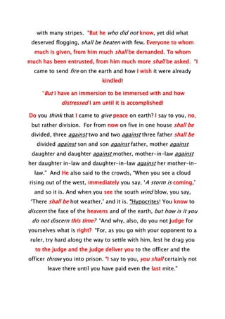 with many stripes. “But he who did not know, yet did what
deserved flogging, shall be beaten with few. Everyone to whom
much is given, from him much shall be demanded. To whom
much has been entrusted, from him much more shall be asked. “I
came to send fire on the earth and how I wish it were already
kindled!
“But I have an immersion to be immersed with and how
distressed I am until it is accomplished!
Do you think that I came to give peace on earth? I say to you, no,
but rather division. For from now on five in one house shall be
divided, three against two and two against three father shall be
divided against son and son against father, mother against
daughter and daughter against mother, mother-in-law against
her daughter in-law and daughter-in-law against her mother-in-
law.” And He also said to the crowds, “When you see a cloud
rising out of the west, immediately you say, ‘A storm is coming,’
and so it is. And when you see the south wind blow, you say,
‘There shall be hot weather,’ and it is. “Hypocrites! You know to
discern the face of the heavens and of the earth, but how is it you
do not discern this time? “And why, also, do you not judge for
yourselves what is right? “For, as you go with your opponent to a
ruler, try hard along the way to settle with him, lest he drag you
to the judge and the judge deliver you to the officer and the
officer throw you into prison. “I say to you, you shall certainly not
leave there until you have paid even the last mite.”
 