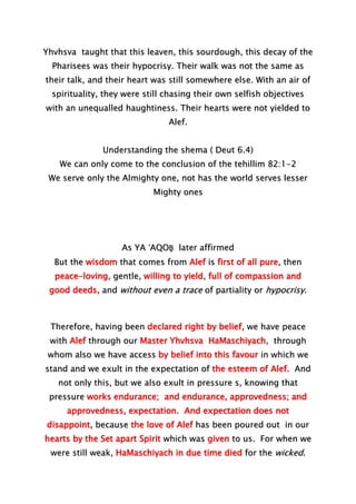 Yhvhsva taught that this leaven, this sourdough, this decay of the
Pharisees was their hypocrisy. Their walk was not the same as
their talk, and their heart was still somewhere else. With an air of
spirituality, they were still chasing their own selfish objectives
with an unequalled haughtiness. Their hearts were not yielded to
Alef.
Understanding the shema ( Deut 6.4)
We can only come to the conclusion of the tehillim 82:1-2
We serve only the Almighty one, not has the world serves lesser
Mighty ones
As YA ‛AQOḆ later affirmed
But the wisdom that comes from Alef is first of all pure, then
peace-loving, gentle, willing to yield, full of compassion and
good deeds, and without even a trace of partiality or hypocrisy.
Therefore, having been declared right by belief, we have peace
with Alef through our Master Yhvhsva HaMaschiyach, through
whom also we have access by belief into this favour in which we
stand and we exult in the expectation of the esteem of Alef. And
not only this, but we also exult in pressure s, knowing that
pressure works endurance; and endurance, approvedness; and
approvedness, expectation. And expectation does not
disappoint, because the love of Alef has been poured out in our
hearts by the Set apart Spirit which was given to us. For when we
were still weak, HaMaschiyach in due time died for the wicked.
 