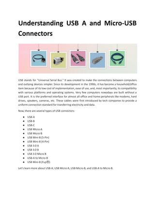 Understanding USB A and Micro-USB
Connectors
USB stands for "Universal Serial Bus." It was created to make the connections between computers
and outlying devices simpler. Since its development in the 1990s, it has become a household/office
item because of its low cost of implementation, ease of use, and, most importantly, its compatibility
with various platforms and operating systems. Very few computers nowadays are built without a
USB port. It is the preferred interface for almost all office and home peripherals like modems, hard
drives, speakers, cameras, etc. These cables were first introduced by tech companies to provide a
uniform connection standard for transferring electricity and data.
Now, there are several types of USB connectors:
● USB-A
● USB-B
● USB-C
● USB Micro-A
● USB Micro-B
● USB Mini-B (5-Pin)
● USB Mini-B (4-Pin)
● USB 3.0 A
● USB 3.0 B
● USB 3.0 Micro B
● USB-A to Micro-B
● USB Mini-B (FujiⓇ)
Let’s learn more about USB-A, USB Micro-A, USB Micro-B, and USB-A to Micro-B.
 