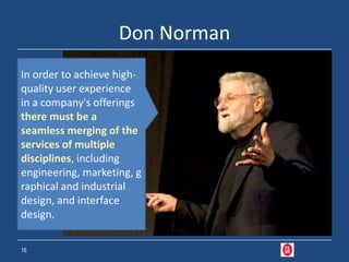 Don Norman
In order to achieve high-
quality user experience
in a company's offerings
there must be a
seamless merging of the
services of multiple
disciplines, including
engineering, marketing, g
raphical and industrial
design, and interface
design.

16
 