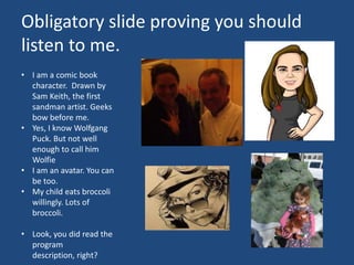 Obligatory slide proving you should
listen to me.
• I am a comic book
  character. Drawn by
  Sam Keith, the first
  sandman artist. Geeks
  bow before me.
• Yes, I know Wolfgang
  Puck. But not well
  enough to call him
  Wolfie
• I am an avatar. You can
  be too.
• My child eats broccoli
  willingly. Lots of
  broccoli.

• Look, you did read the
  program
  description, right?
 