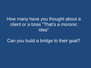 How many have you thought about a
 client or a boss “That’s a moronic
                idea”

Can you build a bridge to their goal?
 