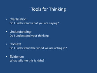 Tools for Thinking
• Clarification:
  Do I understand what you are saying?

• Understanding:
  Do I understand your thinking

• Context:
  Do I understand the world we are acting in?

• Evidence:
  What tells me this is right?
 