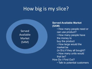 How big is my slice?

                  Served Available Market
                  (SAM)
                     • How many people need or
    Served           can use product?
Total Available
   Available         • How many people have
    Market
Market (TAM)         the money to
     (SAM)           buy the product
                     • How large would the
                     market be
                     (in $’s) if they all bought?
                     • How many units would
                     that be?
                  How Do I Find Out?
                     • Talk to potential customers
 