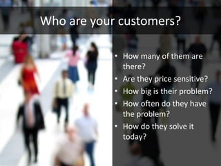 Who are your customers?

            • How many of them are
              there?
            • Are they price sensitive?
            • How big is their problem?
            • How often do they have
              the problem?
            • How do they solve it
              today?
 