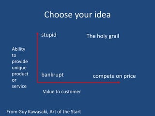 Choose your idea

                stupid                The holy grail

  Ability
  to
  provide
  unique
  product       bankrupt                compete on price
  or
  service
                 Value to customer


From Guy Kawasaki, Art of the Start
 