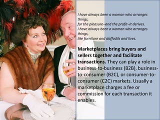 I have always been a woman who arranges
things,
for the pleasure–and the profit–it derives.
I have always been a woman who arranges
things,
like furniture and daffodils and lives.

Marketplaces bring buyers and
sellers together and facilitate
transactions. They can play a role in
business-to-business (B2B), business-
to-consumer (B2C), or consumer-to-
consumer (C2C) markets. Usually a
marketplace charges a fee or
commission for each transaction it
enables.
 