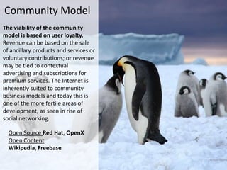 Community Model
The viability of the community
model is based on user loyalty.
Revenue can be based on the sale
of ancillary products and services or
voluntary contributions; or revenue
may be tied to contextual
advertising and subscriptions for
premium services. The Internet is
inherently suited to community
business models and today this is
one of the more fertile areas of
development, as seen in rise of
social networking.

  Open Source Red Hat, OpenX
  Open Content
  Wikipedia, Freebase
 