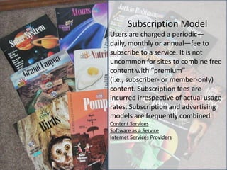 Subscription Model
Users are charged a periodic—
daily, monthly or annual—fee to
subscribe to a service. It is not
uncommon for sites to combine free
content with “premium”
(i.e., subscriber- or member-only)
content. Subscription fees are
incurred irrespective of actual usage
rates. Subscription and advertising
models are frequently combined.
Content Services
Software as a Service
Internet Services Providers
 