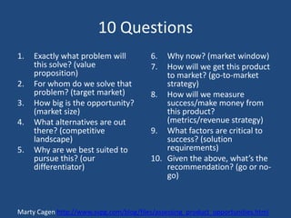 10 Questions
1.   Exactly what problem will           6.  Why now? (market window)
     this solve? (value                  7.  How will we get this product
     proposition)                            to market? (go-to-market
2.   For whom do we solve that               strategy)
     problem? (target market)            8. How will we measure
3.   How big is the opportunity?             success/make money from
     (market size)                           this product?
4.   What alternatives are out               (metrics/revenue strategy)
     there? (competitive                 9. What factors are critical to
     landscape)                              success? (solution
5.   Why are we best suited to               requirements)
     pursue this? (our                   10. Given the above, what’s the
     differentiator)                         recommendation? (go or no-
                                             go)



Marty Cagen http://www.svpg.com/blog/files/assessing_product_opportunities.html
 