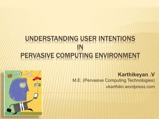 UNDERSTANDING USER INTENTIONS
IN
PERVASIVE COMPUTING ENVIRONMENT
Karthikeyan
M.E., (Pervasive Computing
Technologies)
 