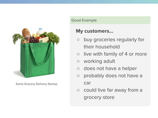My customers…
○ buy groceries regularly for
their household
○ live with family of 4 or more
○ working adult
○ does not have a helper
○ probably does not have a
car
○ could live far away from a
grocery store
Good Example
Some Grocery Delivery Startup
 