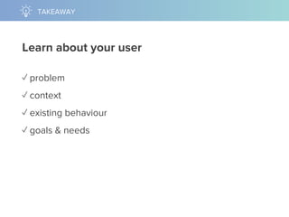 Learn about your user
✓ problem
✓ context
✓ existing behaviour
✓ goals & needs
TAKEAWAY
 