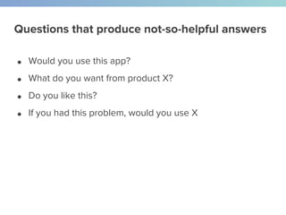 Questions that produce not-so-helpful answers
● Would you use this app?
● What do you want from product X?
● Do you like this?
● If you had this problem, would you use X
 