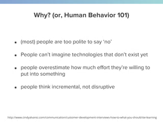 Why? (or, Human Behavior 101)
● (most) people are too polite to say ‘no’
● People can’t imagine technologies that don’t exist yet
● people overestimate how much effort they’re willing to
put into something
● people think incremental, not disruptive
http://www.cindyalvarez.com/communication/customer-development-interviews-how-to-what-you-should-be-learning
 