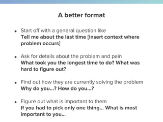 A better format
● Start off with a general question like
Tell me about the last time [insert context where
problem occurs]
● Ask for details about the problem and pain
What took you the longest time to do? What was
hard to figure out?
● Find out how they are currently solving the problem
Why do you…? How do you…?
● Figure out what is important to them
If you had to pick only one thing… What is most
important to you...
 