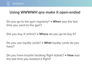 Using WWWWH qns make it open-ended
Do you go to the gym regularly? → When was the last
time you went to the gym?
Did you buy X online? → Where do you go to buy X?
Do you use loyalty cards? → What loyalty cards do you
have?
Do you have trouble booking flight tickets? → How was
the last time you booked a flight?
TAKEAWAY
 