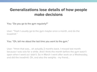 Generalizations lose details of how people
make decisions
You: “Do you go to the gym regularly?”
User: “Yeah I usually go to the gym maybe once a month, and do the
treadmill.”
You: “Oh, tell me about the last time you went to the gym.”
User: “Hmm that was… oh actually 2 months back. I missed last month
because I was sick for a while. And I think the month before the gym wasn’t
open when I went so I didn’t. So in March I went after work on a Wednesday,
and did the treadmill. Oh, and also the weights - my friend...
 