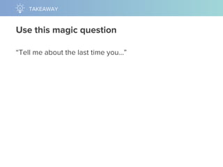 Use this magic question
“Tell me about the last time you…”
TAKEAWAY
 