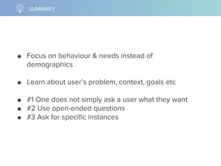 ● Focus on behaviour & needs instead of
demographics
● Learn about user’s problem, context, goals etc
● #1 One does not simply ask a user what they want
● #2 Use open-ended questions
● #3 Ask for specific instances
SUMMARY
 