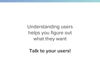 Understanding users
helps you figure out
what they want
Talk to your users!
 
