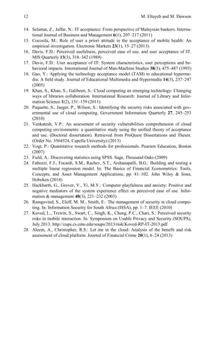 12 M. Eltayeb and M. Dawson
14. Selamat, Z., Jaffar, N.: IT acceptance: From perspective of Malaysian bankers. Interna-
tional Journal of Business and Management 6(1), 207–217 (2011)
15. Cocosila, M.: Role of user a priori attitude in the acceptance of mobile health: An
empirical investigation. Electronic Markets 23(1), 15–27 (2013)
16. Davis, F.D.: Perceived usefulness, perceived ease of use, and user acceptance of IT.
MIS Quarterly 13(3), 318–342 (1989)
17. Davis, F.D.: User acceptance of IT: System characteristics, user perceptions and be-
havioral impacts. International Journal of Man-Machine Studies 38(3), 475–487 (1993)
18. Gao, Y.: Applying the technology acceptance model (TAM) to educational hyperme-
dia: A field study. Journal of Educational Multimedia and Hypermedia 14(3), 237–247
(2005)
19. Khan, S., Khan, S., Galibeen, S.: Cloud computing an emerging technology: Changing
ways of libraries collaboration. International Research: Journal of Library and Infor-
mation Science 1(2), 151–159 (2011)
20. Paquette, S., Jaeger, P., Wilson, S.: Identifying the security risks associated with gov-
ernmental use of cloud computing. Government Information Quarterly 27, 245–253
(2010)
21. Venkatesh, V.P.: An assessment of security vulnerabilities comprehension of cloud
computing environments: a quantitative study using the unified theory of acceptance
and use. (Doctoral dissertation). Retrieved from ProQuest Dissertations and Theses.
(Order No. 3564324, Capella University) (2013)
22. Vogt, P.: Quantitative research methods for professionals. Pearson Education, Boston
(2007)
23. Field, A.: Discovering statistics using SPSS. Sage, Thousand Oaks (2009)
24. Fabozzi, F.J., Focardi, S.M., Rachev, S.T., Arshanapalli, B.G.: Building and testing a
multiple linear regression model. In: The Basics of Financial Econometrics: Tools,
Concepts, and Asset Management Applications, pp. 81–102. John Wiley & Sons,
Hoboken (2014)
25. Hackbarth, G., Grover, V., Yi, M.Y.: Computer playfulness and anxiety: Positive and
negative mediators of the system experience effect on perceived ease of use. Infor-
mation & management 40(3), 221–232 (2003)
26. Ramgovind, S., Eloff, M. M., Smith, E.: The management of security in cloud compu-
ting. In: Information Security for South Africa (ISSA), pp. 1–7. IEEE (2010)
27. Koved, L., Trewin, S., Swart, C., Singh, K., Cheng, P.C., Chari, S.: Perceived security
risks in mobile interaction. In: Symposium on Usable Privacy and Security (SOUPS),
July 2013. http://cups.cs.cmu.edu/soups/2013/risk/Koved-RP-IT-2013.pdf
28. Aleem, A., Christopher, R.S.: Let me in the cloud: Analysis of the benefit and risk
assessment of cloud platform. Journal of Financial Crime 20(1), 6–24 (2013)
 