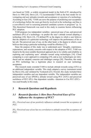 Understanding User’s Acceptance of Personal Cloud Computing 5
was based on TAM—a widely recognized model in the field of IT, introduced by
Davis in 1986 [16]. Davis [16, 17] recommended TAM as the best model for in-
vestigating end user attitudes towards and acceptance or rejection of a technology.
According to Gao [18], “TAM can serve the purpose of predicting user acceptance
of a technology before the users get heavily involved in the technology and thus is
a cost-effective tool in screening potential candidate systems or programs” (p. 3).
This theoretical framework was used in this study to examine factors influencing
PCC adoption.
TAM proposes two independent variables—perceived ease of use, and perceived
usefulness (PU) of a technology—to predict the user’s attitude toward adopting a
technology [18]. Davis [16, 17] defined PU as the degree to which a user believes
that the adoption of a particular technology will improve the performance of his or
her job. The perceived ease of use, on the other hand, is the degree to which a user
believes that using a particular technology would be effortless [17].
Since the purpose of this study was to understand users’ thoughts, experiences,
expectations, and security concerns with respect to the adoption of PCC, TAM was
found to be the most suitable theoretical approach due to its validity and reliability in
exploring and explaining users’ attitudes toward using technologies [16]. Cloud
computing is a new approach to computing [19], and as new technologies are intro-
duced and are adopted, concerns and challenges emerge [20]. Therefore, this study
on PCC technology has a legitimate place in research on user technology
acceptance.
This research study extended TAM to include attitude towards using (ATU) as
an additional independent variable. This study adapted a survey instrument tested
by Davis [16], and validated by Venkatesh [21]. Overall, this study included three
independent variables and one dependent variable. The independent variables are
perceived ease of use (PEOU), attitude toward using PCC (ATU) and perceived
usefulness of PCC (PU). One dependent variable—Intention to Use PCC (ITC)—
was used broadly in this study.
3 Research Questions and Hypothesis
3.1 Research Question 1: How Does Perceived Ease of Use
Influence the Acceptance of PCC?
H1A: Perceived ease of use positively influences attitude toward the acceptance of
PCC.
H10: Perceived ease of use has no correlation to attitude toward the acceptance of
PCC.
 