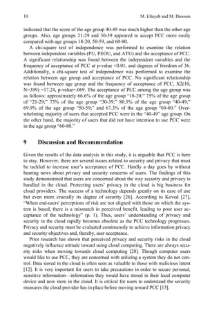 10 M. Eltayeb and M. Dawson
indicated that the score of the age group 40-49 was much higher than the other age
groups. Also, age groups 21-29 and 30-39 appeared to accept PCC more easily
compared with age groups 18-20, 50-59, and 60-80.
A chi-square test of independence was performed to examine the relation
between independent variables (PU, PEOU, and ATU) and the acceptance of PCC.
A significant relationship was found between the independent variables and the
frequency of acceptance of PCC at p-value <0.01, and degrees of freedom of 36.
Additionally, a chi-square test of independence was performed to examine the
relation between age group and acceptance of PCC. No significant relationship
was found between age group and the frequency of acceptance of PCC, X2(10,
N=399) =17.24, p-value=.069. The acceptance of PCC among the age group was
as follows: approximately 66.6% of the age group “18-20;” 75% of the age group
of “21-29;” 73% of the age group “30-39;” 80.5% of the age group “40-49;”
69.9% of the age group “50-59;” and 67.3% of the age group “60-80.” Over-
whelming majority of users that accepted PCC were in the “40-49” age group. On
the other hand, the majority of users that did not have intention to use PCC were
in the age group “60-80.”
9 Discussion and Recommendation
Given the results of the data analysis in this study, it is arguable that PCC is here
to stay. However, there are several issues related to security and privacy that must
be tackled to increase user’s acceptance of PCC. Hardly a day goes by without
hearing news about privacy and security concerns of users. The findings of this
study demonstrated that users are concerned about the way security and privacy is
handled in the cloud. Protecting users’ privacy in the cloud is big business for
cloud providers. The success of a technology depends greatly on its ease of use
but even more crucially its degree of security [26]. According to Koved [27],
“When end-users' perceptions of risk are not aligned with those on which the sys-
tem is based, there is a mismatch in perceived benefit, leading to poor user ac-
ceptance of the technology” (p. 1). Thus, users’ understanding of privacy and
security in the cloud rapidly becomes obsolete as the PCC technology progresses.
Privacy and security must be evaluated continuously to achieve information privacy
and security objectives and, thereby, user acceptance.
Prior research has shown that perceived privacy and security risks in the cloud
negatively influence attitude toward using cloud computing. There are always secu-
rity risks when moving towards cloud computing [28]. Though computer users
would like to use PCC, they are concerned with utilizing a system they do not con-
trol. Data stored in the cloud is often seen as valuable to those with malicious intent
[12]. It is very important for users to take precautions in order to secure personal,
sensitive information—information they would have stored in their local computer
device and now store in the cloud. It is critical for users to understand the security
measures the cloud provider has in place before moving toward PCC [13].
 