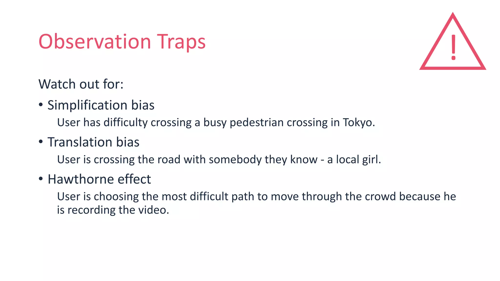 Observation Traps
Watch out for:
• Simplification bias
User has difficulty crossing a busy pedestrian crossing in Tokyo.
• Translation bias
User is crossing the road with somebody they know - a local girl.
• Hawthorne effect
User is choosing the most difficult path to move through the crowd because he
is recording the video.
!
 