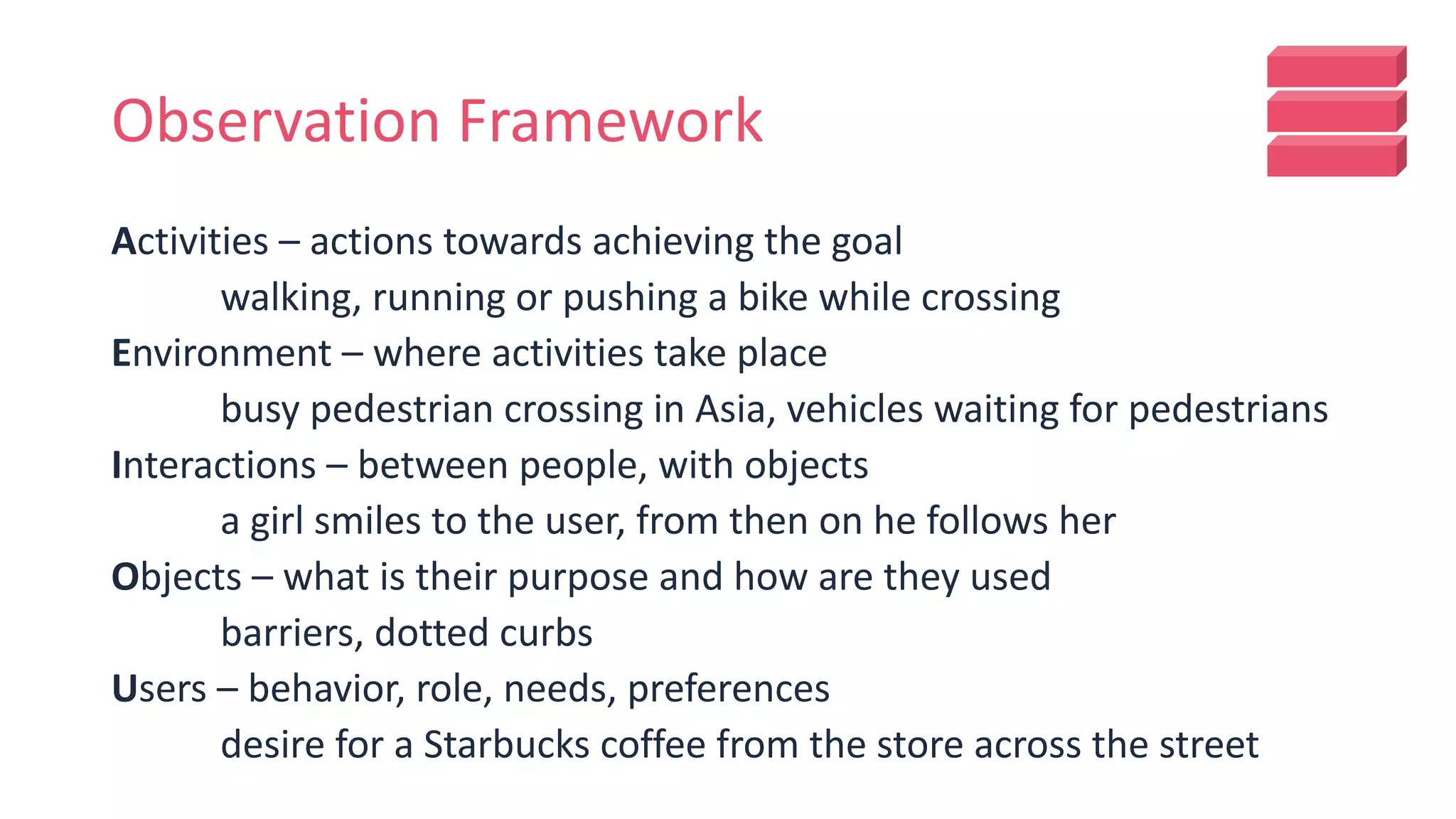Observation Framework
Activities – actions towards achieving the goal
walking, running or pushing a bike while crossing
Environment – where activities take place
busy pedestrian crossing in Asia, vehicles waiting for pedestrians
Interactions – between people, with objects
a girl smiles to the user, from then on he follows her
Objects – what is their purpose and how are they used
barriers, dotted curbs
Users – behavior, role, needs, preferences
desire for a Starbucks coffee from the store across the street
 