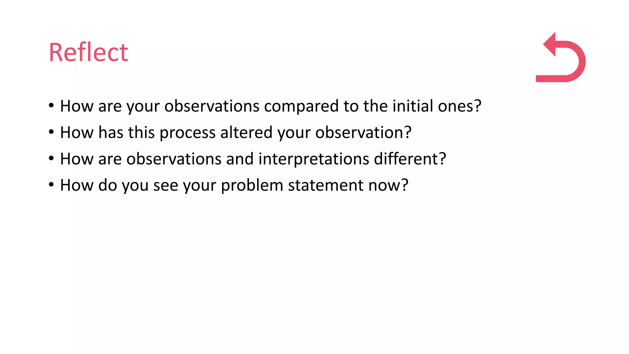 Reflect
• How are your observations compared to the initial ones?
• How has this process altered your observation?
• How are observations and interpretations different?
• How do you see your problem statement now?
 