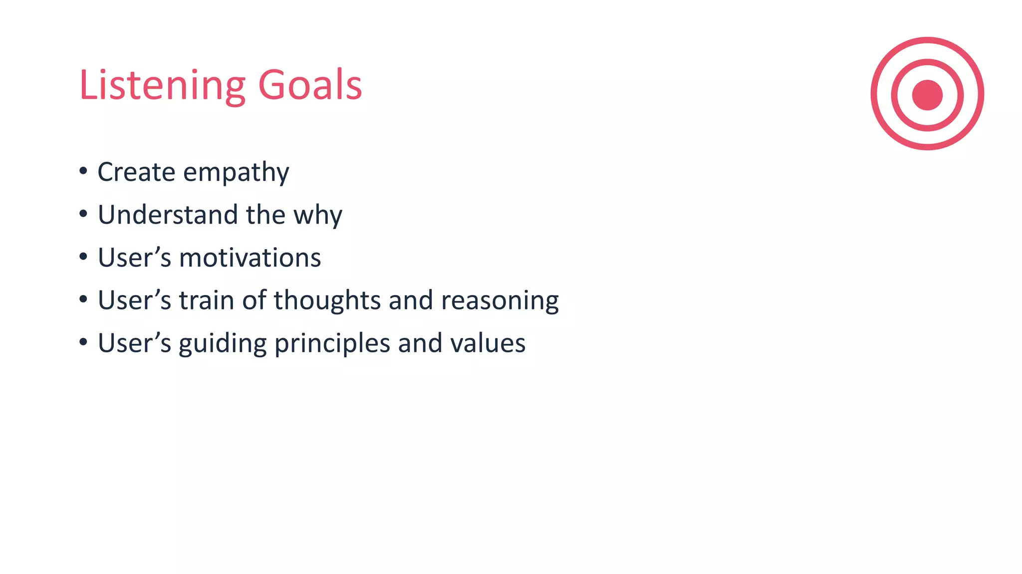 Listening Goals
• Create empathy
• Understand the why
• User’s motivations
• User’s train of thoughts and reasoning
• User’s guiding principles and values
 
