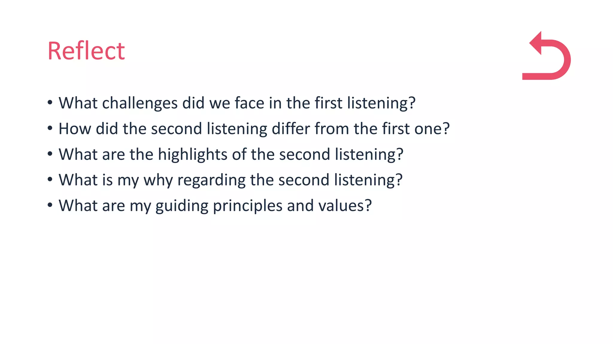 Reflect
• What challenges did we face in the first listening?
• How did the second listening differ from the first one?
• What are the highlights of the second listening?
• What is my why regarding the second listening?
• What are my guiding principles and values?
 