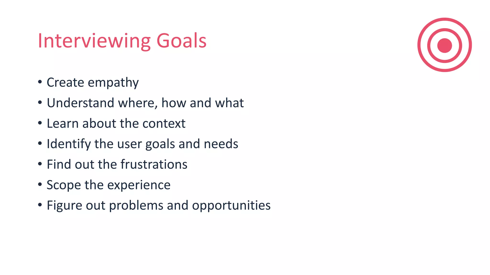 Interviewing Goals
• Create empathy
• Understand where, how and what
• Learn about the context
• Identify the user goals and needs
• Find out the frustrations
• Scope the experience
• Figure out problems and opportunities
 