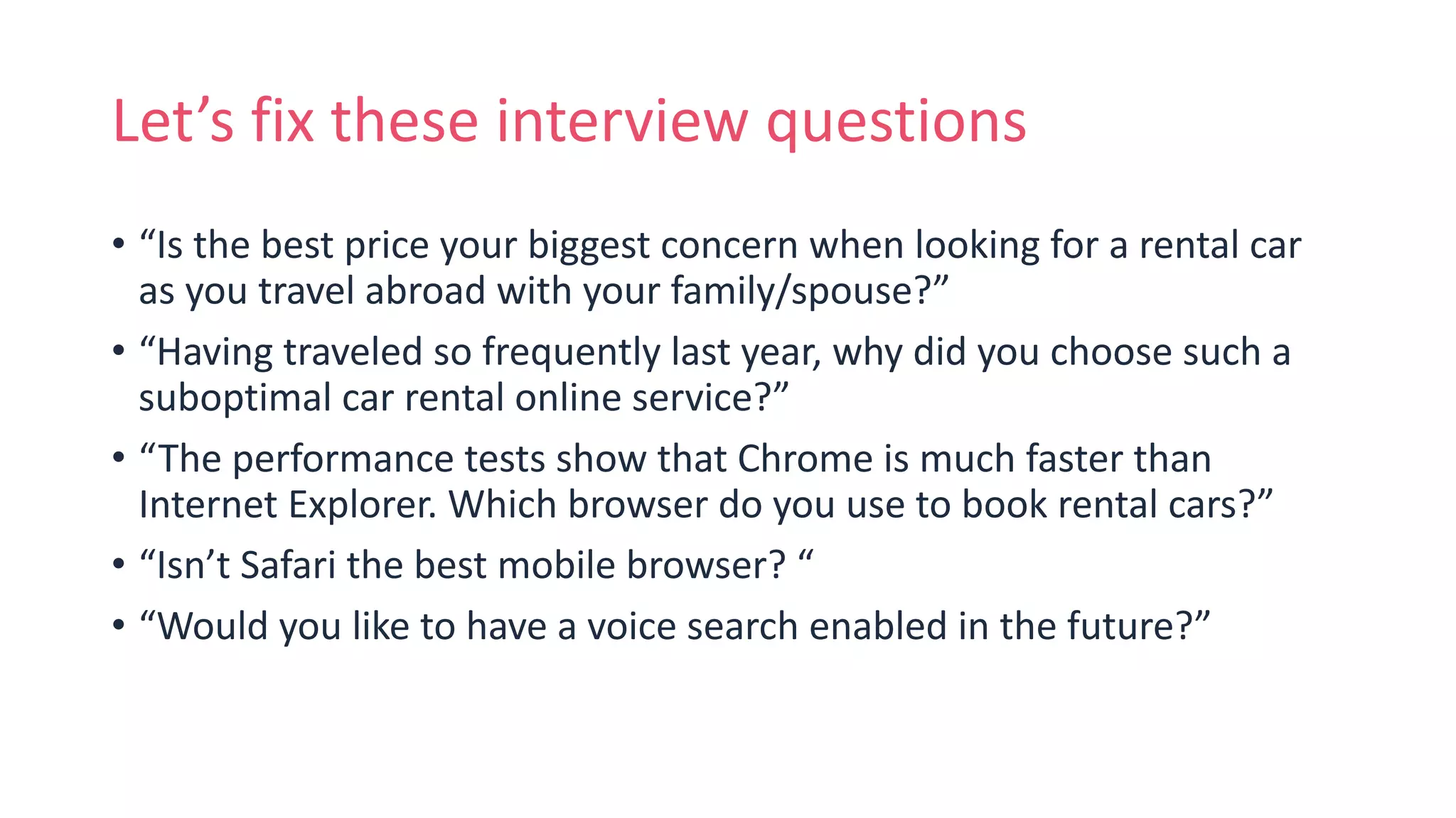 Let’s fix these interview questions
• “Is the best price your biggest concern when looking for a rental car
as you travel abroad with your family/spouse?”
• “Having traveled so frequently last year, why did you choose such a
suboptimal car rental online service?”
• “The performance tests show that Chrome is much faster than
Internet Explorer. Which browser do you use to book rental cars?”
• “Isn’t Safari the best mobile browser? “
• “Would you like to have a voice search enabled in the future?”
 