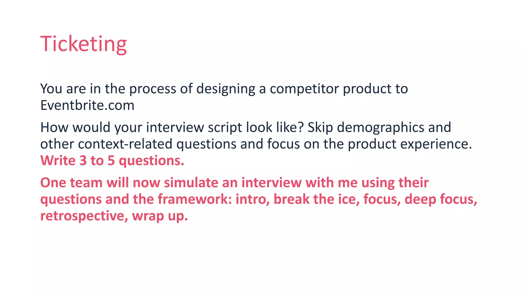 Ticketing
You are in the process of designing a competitor product to
Eventbrite.com
How would your interview script look like? Skip demographics and
other context-related questions and focus on the product experience.
Write 3 to 5 questions.
One team will now simulate an interview with me using their
questions and the framework: intro, break the ice, focus, deep focus,
retrospective, wrap up.
 