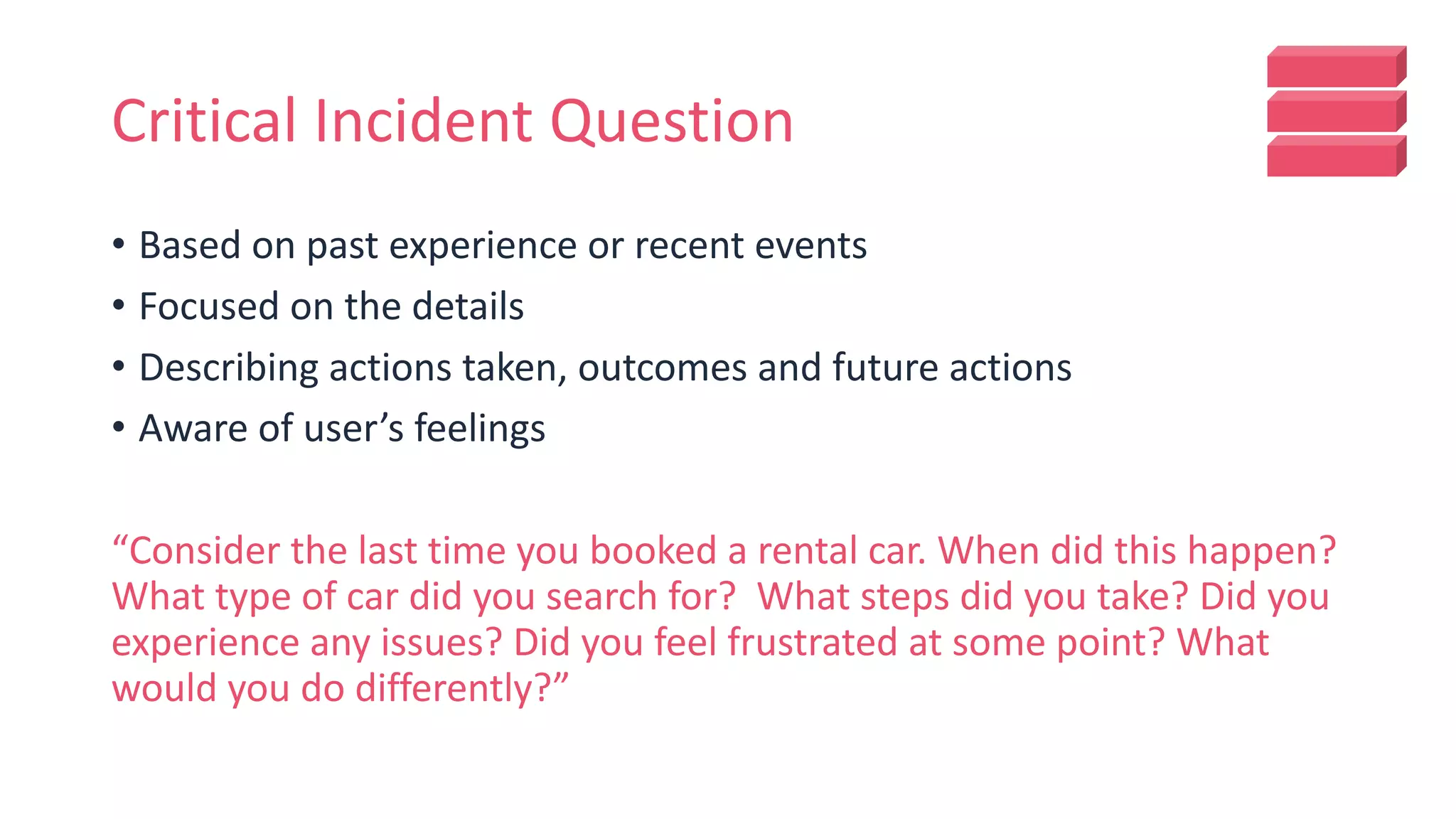 Critical Incident Question
• Based on past experience or recent events
• Focused on the details
• Describing actions taken, outcomes and future actions
• Aware of user’s feelings
“Consider the last time you booked a rental car. When did this happen?
What type of car did you search for? What steps did you take? Did you
experience any issues? Did you feel frustrated at some point? What
would you do differently?”
 