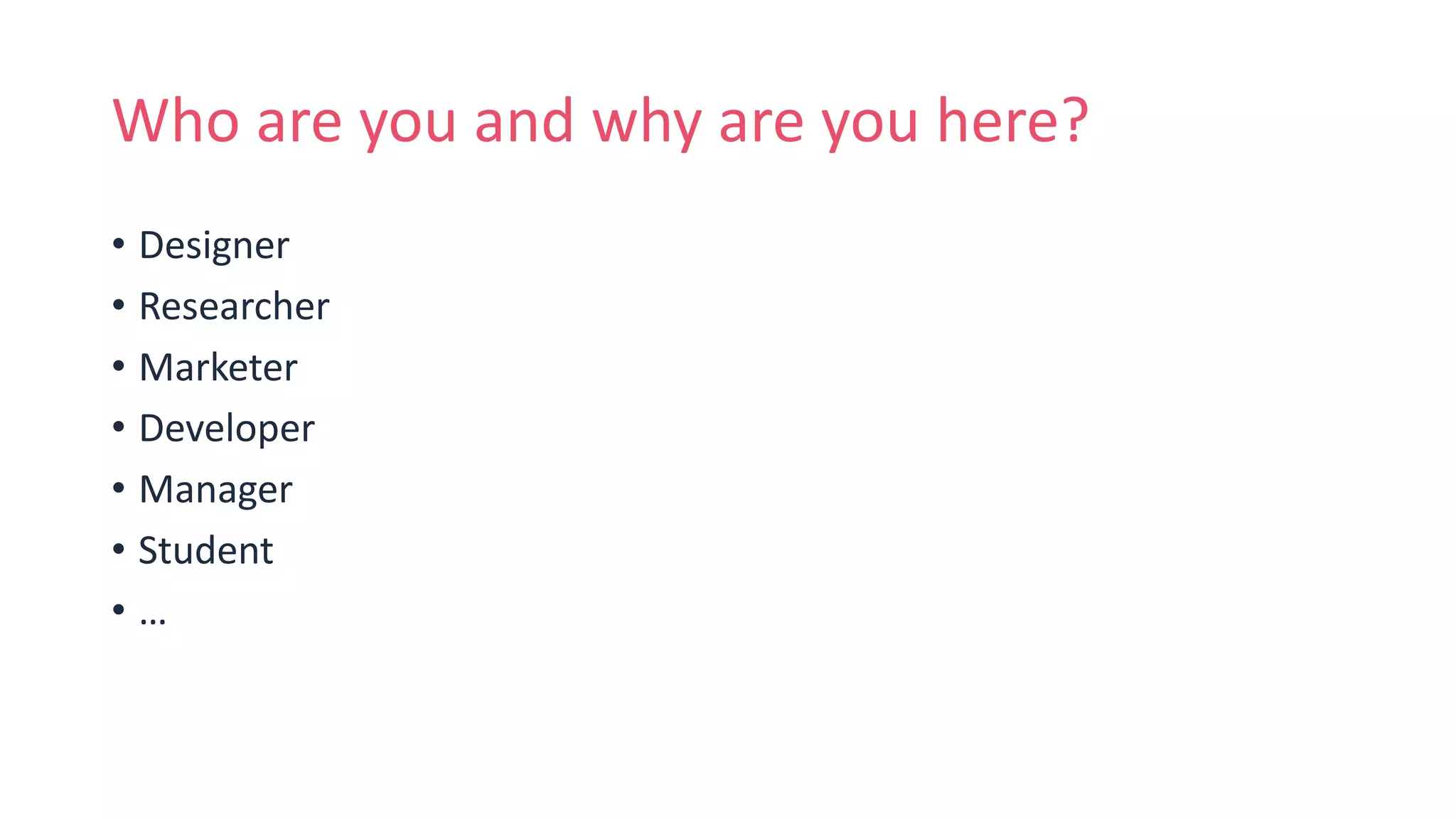 Who are you and why are you here?
• Designer
• Researcher
• Marketer
• Developer
• Manager
• Student
• …
 