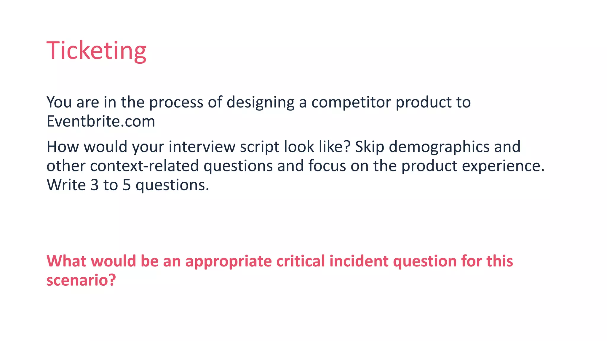 Ticketing
You are in the process of designing a competitor product to
Eventbrite.com
How would your interview script look like? Skip demographics and
other context-related questions and focus on the product experience.
Write 3 to 5 questions.
What would be an appropriate critical incident question for this
scenario?
 
